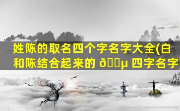 姓陈的取名四个字名字大全(白和陈结合起来的 🌵 四字名字)